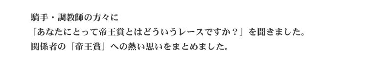   騎手・調教師の方々に「あなたにとって帝王賞とはどういうレースですか？」を聞きました。 関係者の「帝王賞」への熱い思いをまとめました。