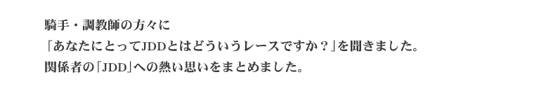   騎手・調教師の方々に「あなたにとってJDDとはどういうレースですか？」を聞きました。 関係者の「JDD」への熱い思いをまとめました。